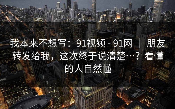 我本来不想写：91视频 - 91网 ｜ 朋友转发给我，这次终于说清楚…？看懂的人自然懂