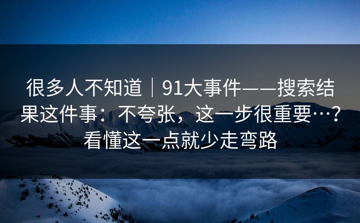 很多人不知道｜91大事件——搜索结果这件事：不夸张，这一步很重要…？看懂这一点就少走弯路