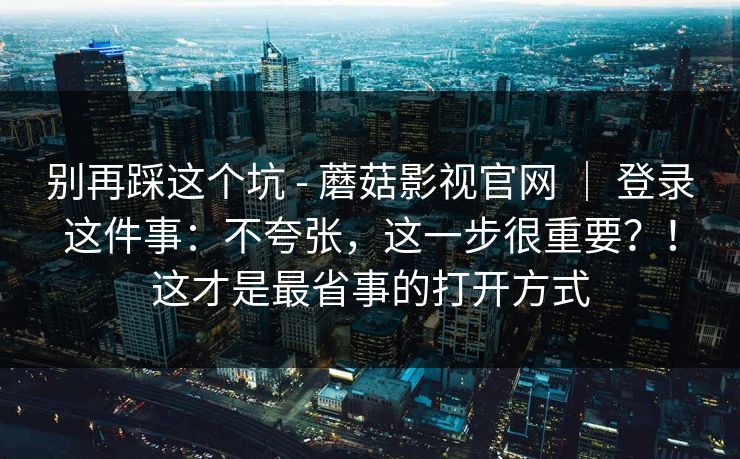 别再踩这个坑 - 蘑菇影视官网 ｜ 登录这件事：不夸张，这一步很重要？！这才是最省事的打开方式
