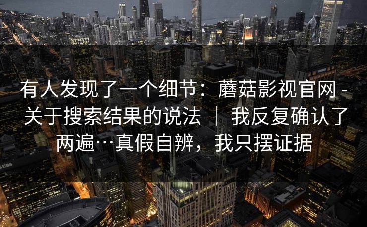 有人发现了一个细节：蘑菇影视官网 - 关于搜索结果的说法 ｜ 我反复确认了两遍…真假自辨，我只摆证据
