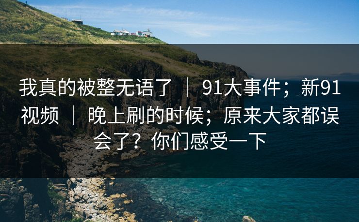 我真的被整无语了 ｜ 91大事件；新91视频 ｜ 晚上刷的时候；原来大家都误会了？你们感受一下