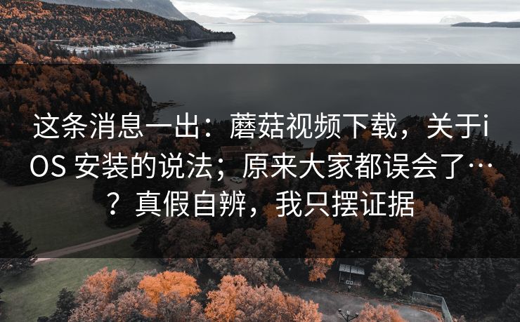 这条消息一出：蘑菇视频下载，关于iOS 安装的说法；原来大家都误会了…？真假自辨，我只摆证据