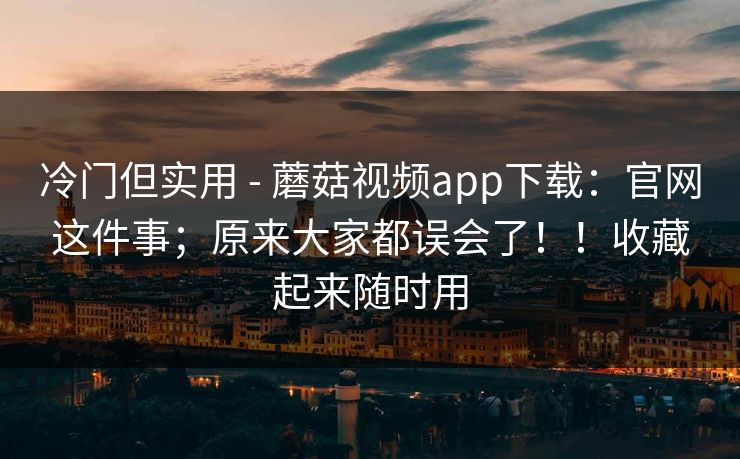 冷门但实用 - 蘑菇视频app下载：官网这件事；原来大家都误会了！！收藏起来随时用