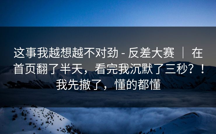 这事我越想越不对劲 - 反差大赛 ｜ 在首页翻了半天，看完我沉默了三秒？！我先撤了，懂的都懂