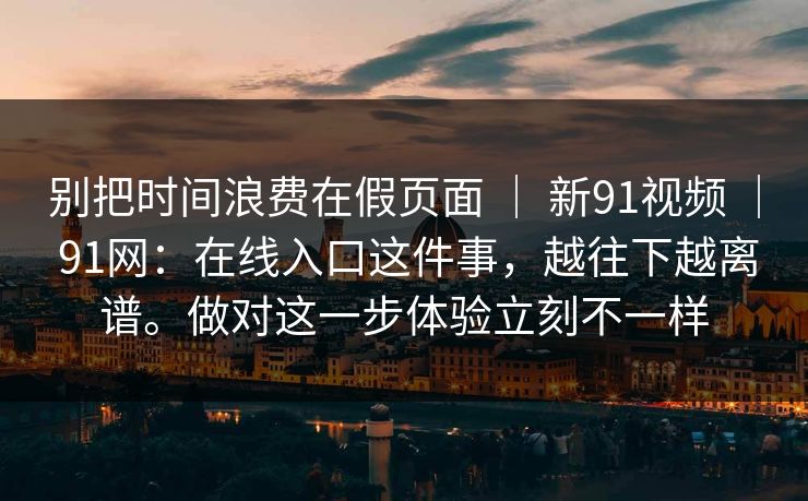 别把时间浪费在假页面 ｜ 新91视频 ｜ 91网：在线入口这件事，越往下越离谱。做对这一步体验立刻不一样