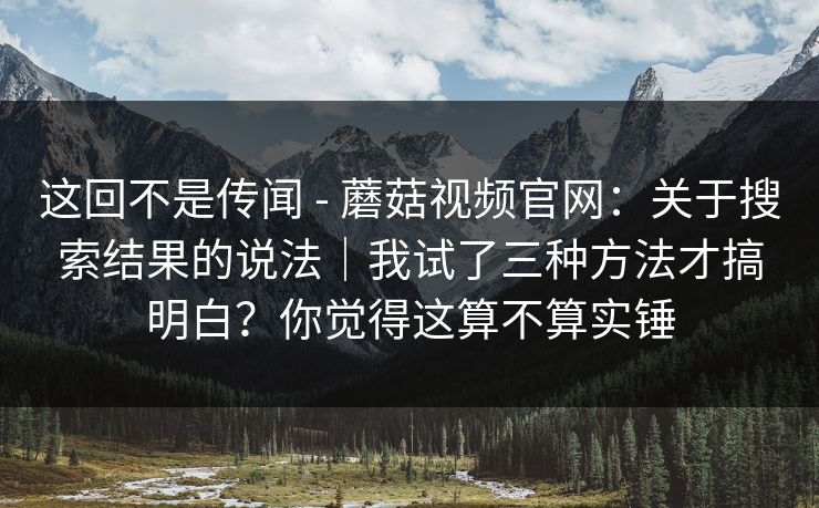 这回不是传闻 - 蘑菇视频官网：关于搜索结果的说法｜我试了三种方法才搞明白？你觉得这算不算实锤