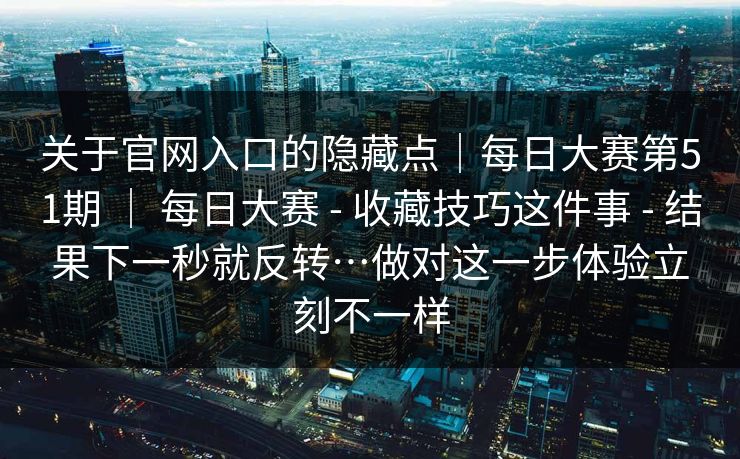 关于官网入口的隐藏点｜每日大赛第51期 ｜ 每日大赛 - 收藏技巧这件事 - 结果下一秒就反转…做对这一步体验立刻不一样