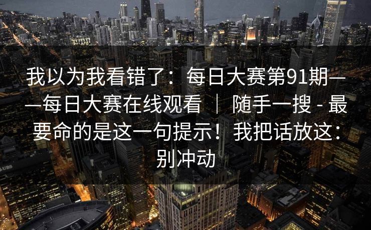我以为我看错了：每日大赛第91期——每日大赛在线观看 ｜ 随手一搜 - 最要命的是这一句提示！我把话放这：别冲动