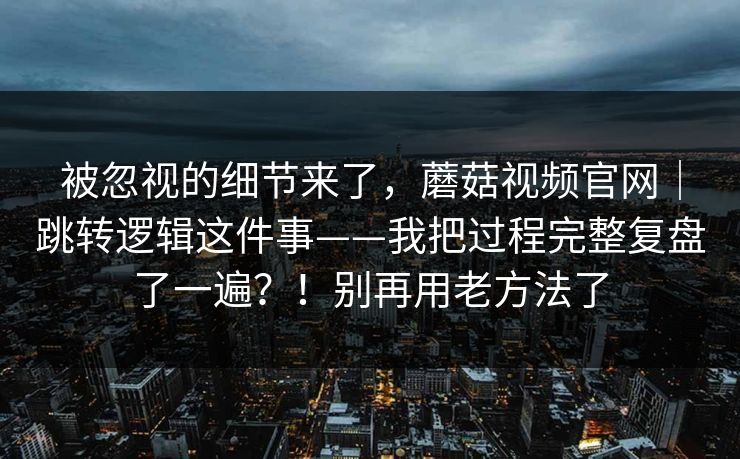 被忽视的细节来了，蘑菇视频官网｜跳转逻辑这件事——我把过程完整复盘了一遍？！别再用老方法了