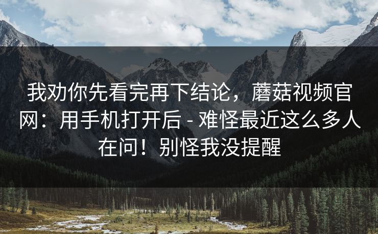 我劝你先看完再下结论，蘑菇视频官网：用手机打开后 - 难怪最近这么多人在问！别怪我没提醒