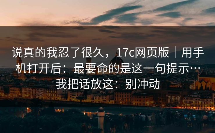 说真的我忍了很久，17c网页版｜用手机打开后：最要命的是这一句提示…我把话放这：别冲动
