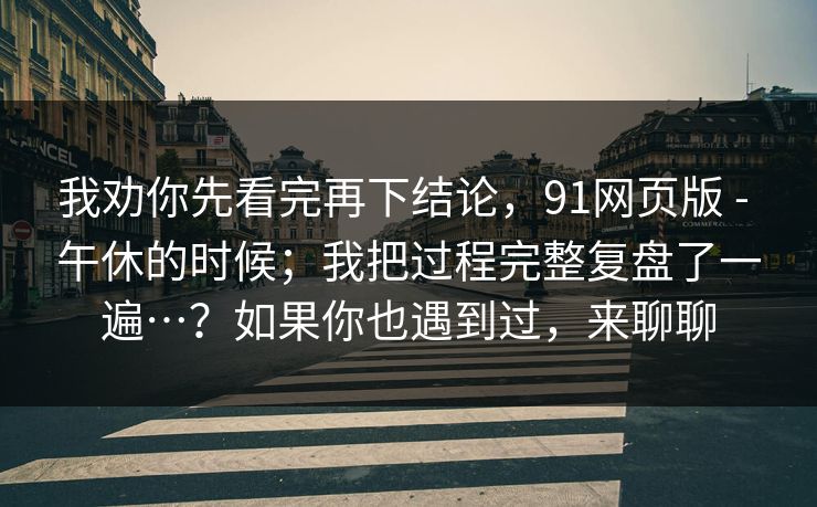 我劝你先看完再下结论，91网页版 - 午休的时候；我把过程完整复盘了一遍…？如果你也遇到过，来聊聊