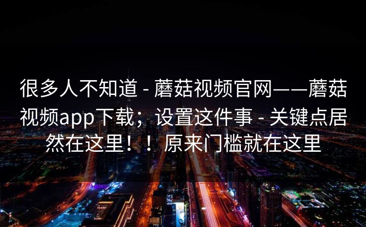很多人不知道 - 蘑菇视频官网——蘑菇视频app下载；设置这件事 - 关键点居然在这里！！原来门槛就在这里