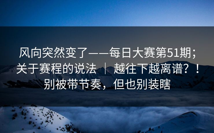 风向突然变了——每日大赛第51期;关于赛程的说法 | 越往下越离谱?!别被带节奏,但也别装瞎 风向突然变了——每日大赛第51期;关于赛程的说法 | 越往下越离谱?!别被带节奏,但也别装瞎