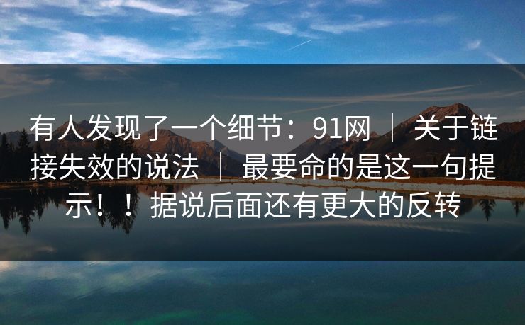 有人发现了一个细节:91网 | 关于链接失效的说法 | 最要命的是这一句提示!!据说后面还有更大的反转 有人发现了一个细节:91网 | 关于链接失效的说法 | 最要命的是这一句提示!!据说后面还有更大的反转