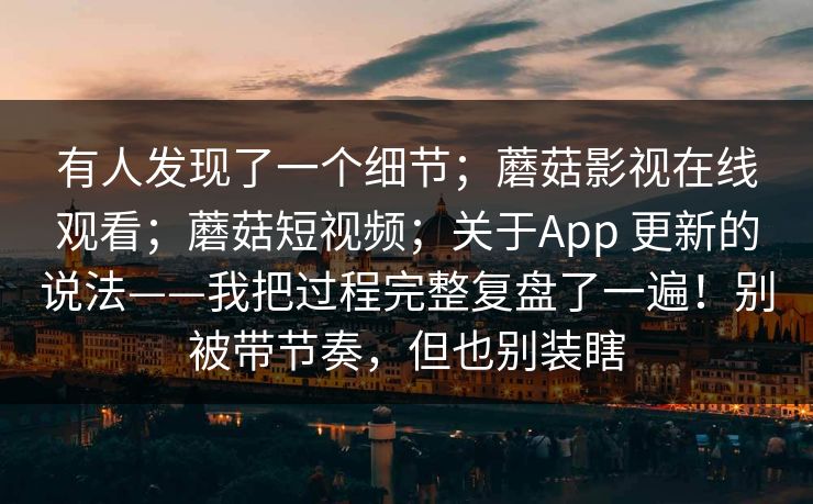 有人发现了一个细节;蘑菇影视在线观看;蘑菇短视频;关于App 更新的说法——我把过程完整复盘了一遍!别被带节奏,但也别装瞎 有人发现了一个细节;蘑菇影视在线观看;蘑菇短视频;关于App 更新的说法——我把过程完整复盘了一遍!别被带节奏,但也别装瞎