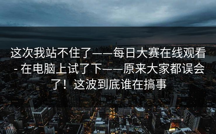 这次我站不住了——每日大赛在线观看 - 在电脑上试了下——原来大家都误会了!这波到底谁在搞事 这次我站不住了——每日大赛在线观看 - 在电脑上试了下——原来大家都误会了!这波到底谁在搞事